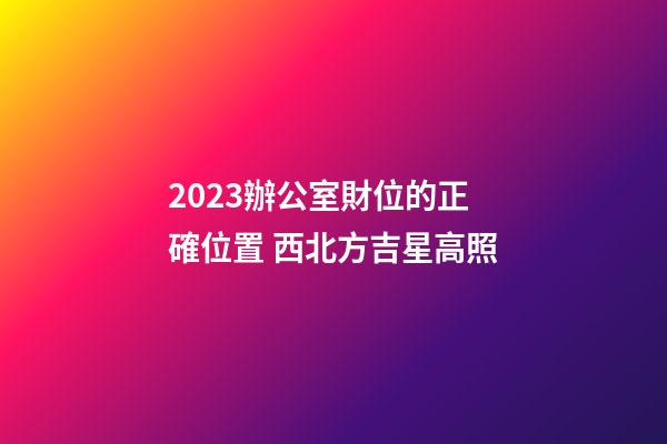 2023辦公室財位的正確位置 西北方吉星高照
